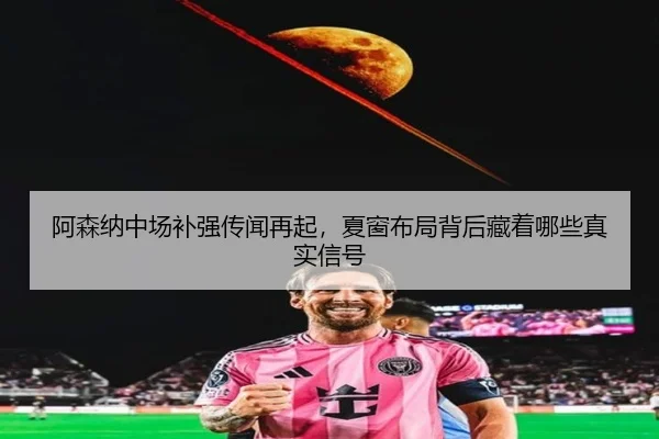 阿森纳中场补强传闻再起，夏窗布局背后藏着哪些真实信号